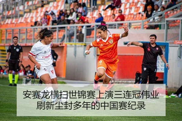 安赛龙横扫世锦赛上演三连冠伟业 刷新尘封多年的中国赛纪录