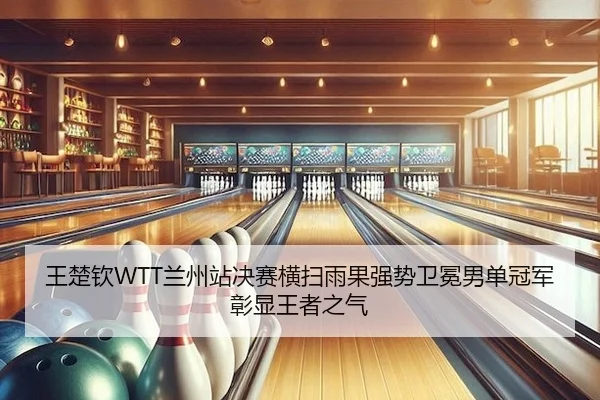 王楚钦WTT兰州站决赛横扫雨果强势卫冕男单冠军彰显王者之气